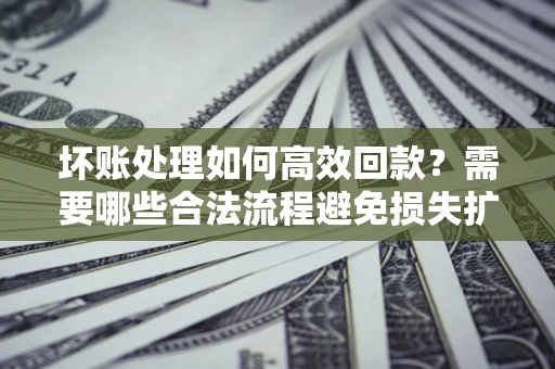 济南坏账处理如何高效回款？需要哪些合法流程避免损失扩大？