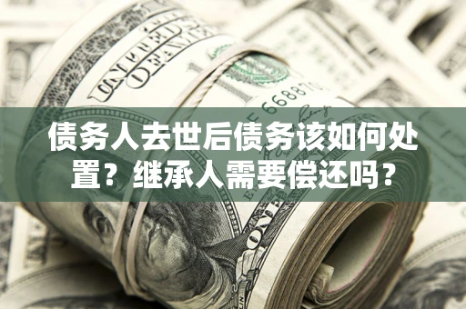 济南债务人去世后债务该如何处置？继承人需要偿还吗？
