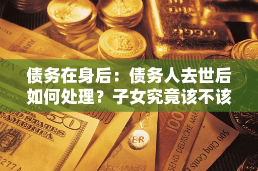 济南债务在身后：债务人去世后如何处理？子女究竟该不该还钱？