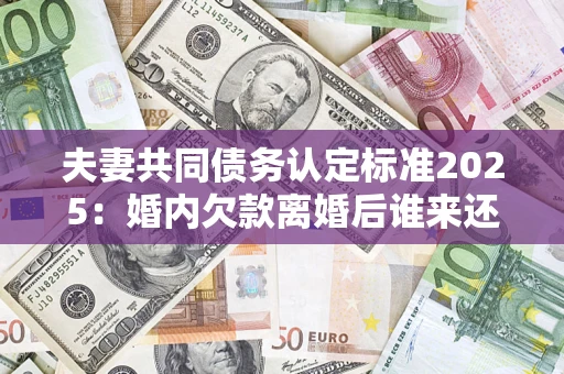 济南夫妻共同债务认定标准2025：婚内欠款离婚后谁来还？