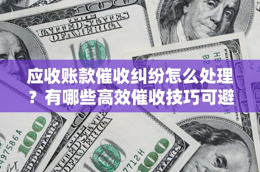 济南应收账款催收纠纷怎么处理？有哪些高效催收技巧可避免坏账？